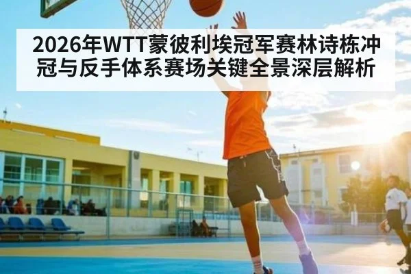 2026年WTT蒙彼利埃冠军赛林诗栋冲冠与反手体系赛场关键全景深层解析