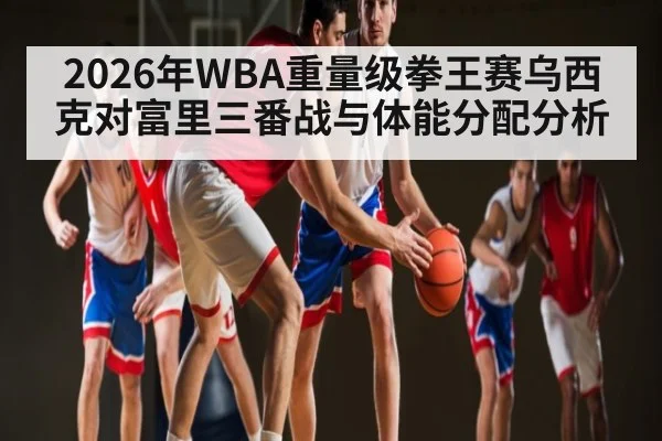 2026年WBA重量级拳王赛乌西克对富里三番战与体能分配分析