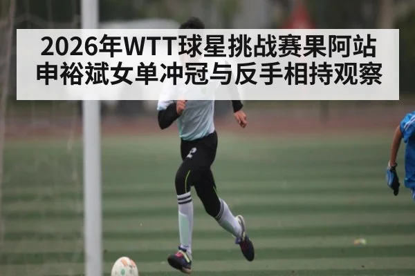 2026年WTT球星挑战赛果阿站申裕斌女单冲冠与反手相持观察