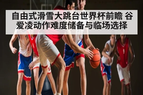 自由式滑雪大跳台世界杯前瞻 谷爱凌动作难度储备与临场选择